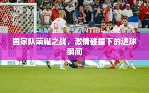 国家队荣耀之战，激情碰撞下的进球瞬间
